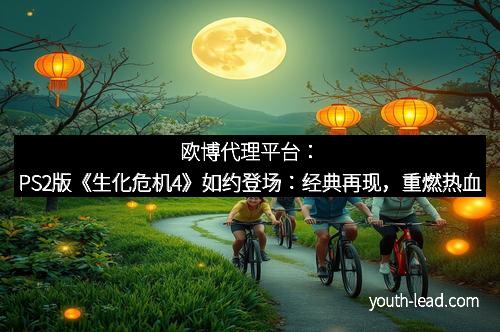 欧博代理平台：PS2版《生化危机4》如约登场：经典再现，重燃热血
